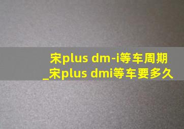 宋plus dm-i等车周期_宋plus dmi等车要多久